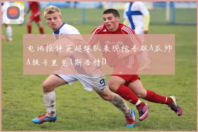 电讯报评英超球队表现枪手双A瓜帅A级卡里克A斯洛特D