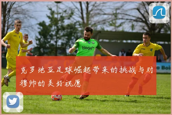 克罗地亚足球崛起带来的挑战与对穆帅的美好祝愿