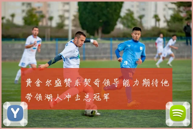 费舍尔盛赞东契奇领导能力期待他带领湖人冲击总冠军