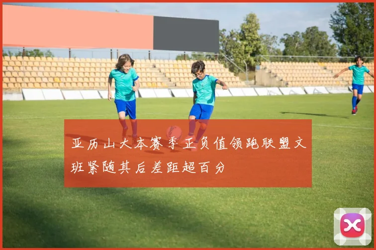 亚历山大本赛季正负值领跑联盟文班紧随其后差距超百分