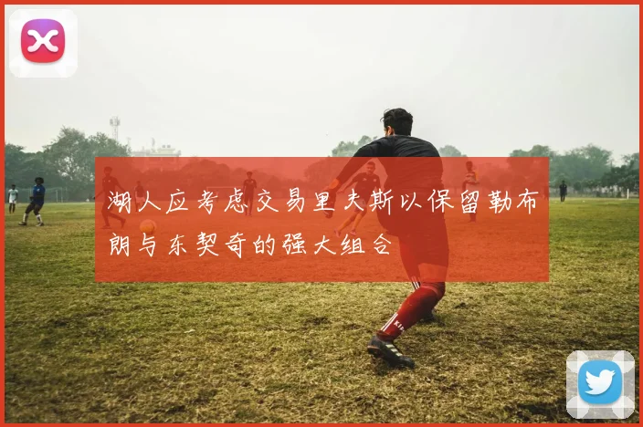 湖人应考虑交易里夫斯以保留勒布朗与东契奇的强大组合