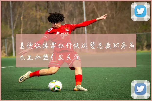 基德欲接掌独行侠运营总裁职务乌杰里加盟引发关注