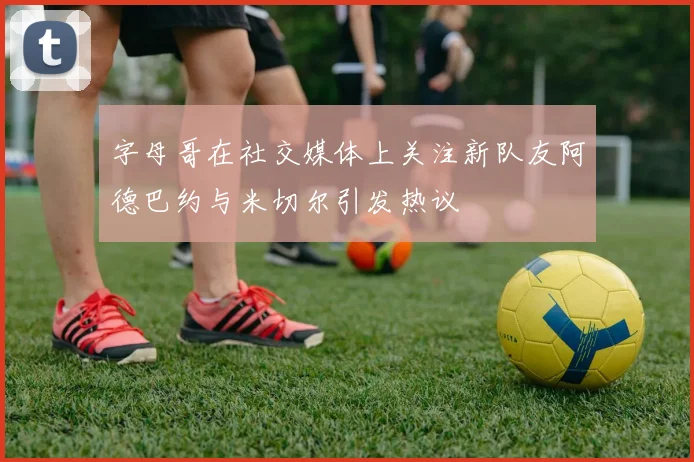 字母哥在社交媒体上关注新队友阿德巴约与米切尔引发热议