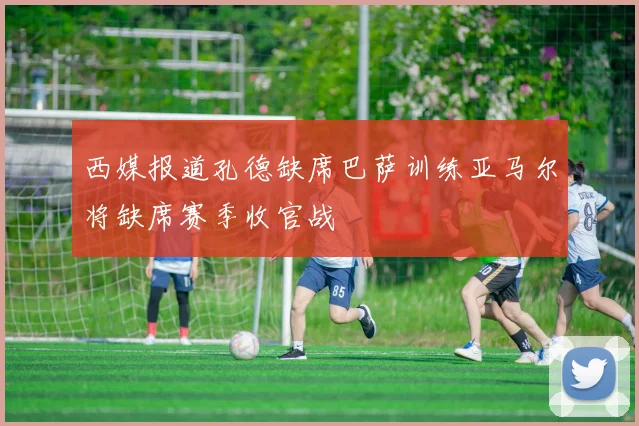西媒报道孔德缺席巴萨训练亚马尔将缺席赛季收官战