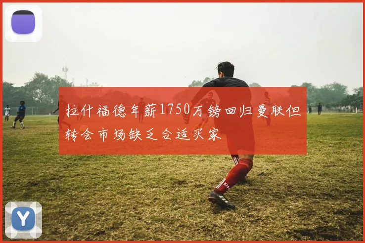 拉什福德年薪1750万镑回归曼联但转会市场缺乏合适买家