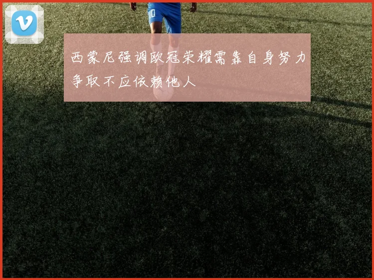 西蒙尼强调欧冠荣耀需靠自身努力争取不应依赖他人