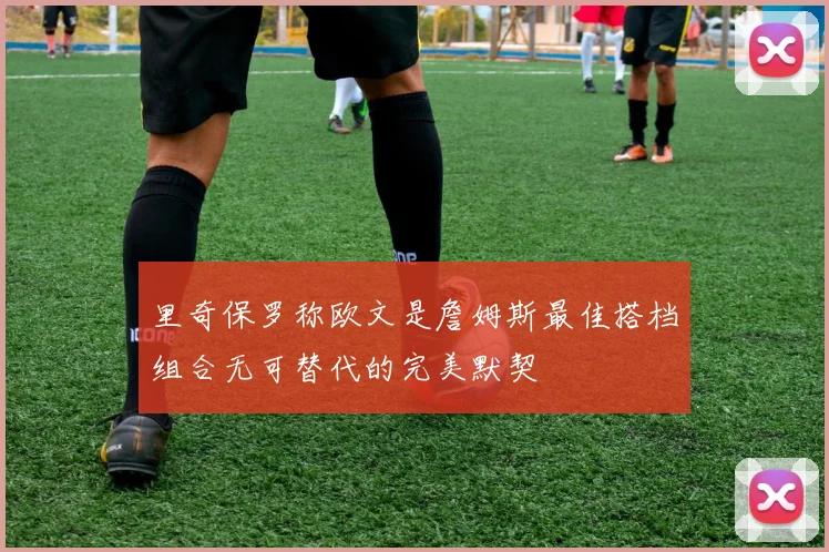 里奇保罗称欧文是詹姆斯最佳搭档组合无可替代的完美默契