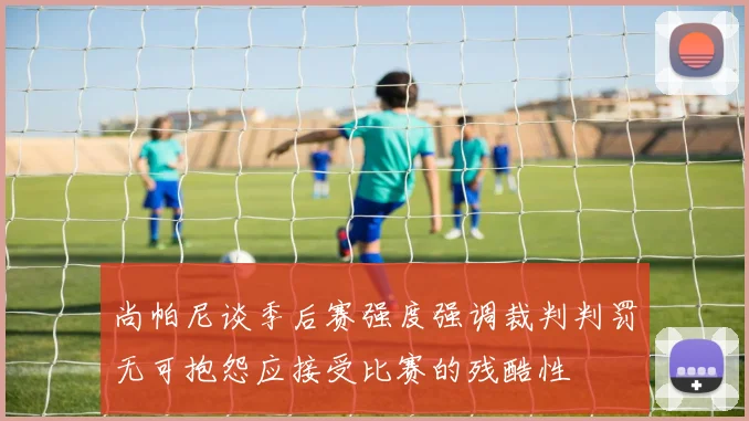 尚帕尼谈季后赛强度强调裁判判罚无可抱怨应接受比赛的残酷性