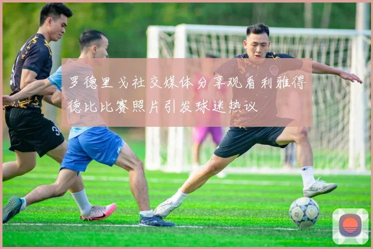 罗德里戈社交媒体分享观看利雅得德比比赛照片引发球迷热议