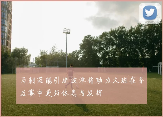 马刺若能引进波津将助力文班在季后赛中更好休息与发挥